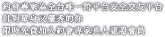 約會專家為全台唯一跨平台安全交友平台,針對單身又優秀的你,限時免費加入約會專家真人認證會員